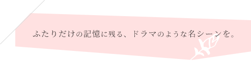 ふたりだけの記憶に残る、ドラマのような名シーンを。