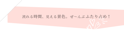 流れる時間、見える景色、ぜ～んぶふたり占め！